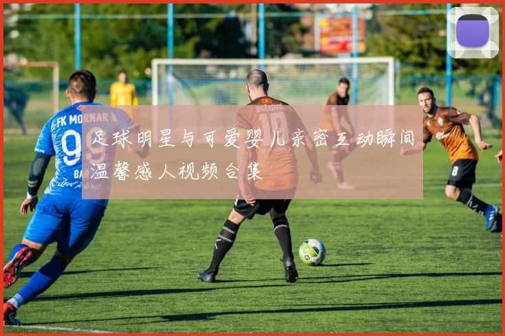 足球明星与可爱婴儿亲密互动瞬间温馨感人视频合集