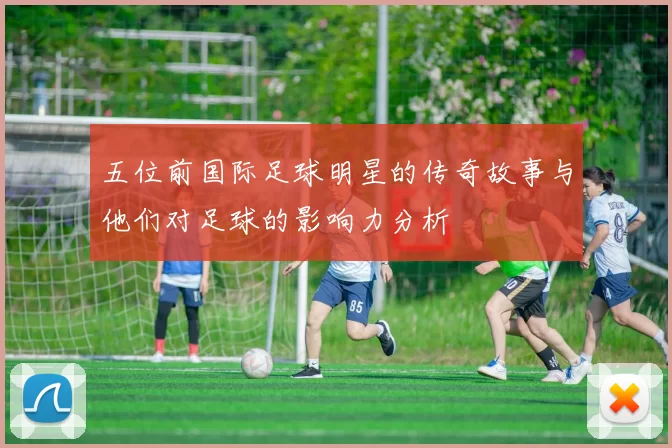 五位前国际足球明星的传奇故事与他们对足球的影响力分析