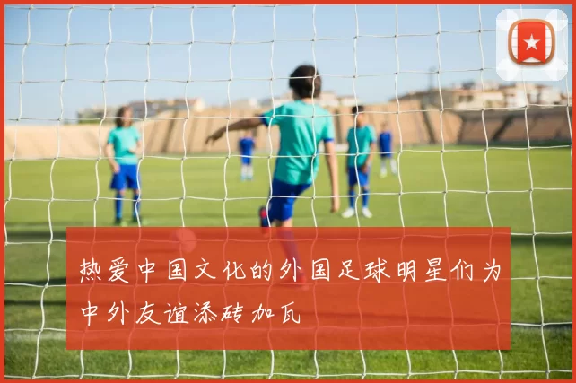 热爱中国文化的外国足球明星们为中外友谊添砖加瓦
