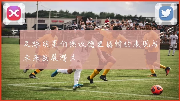 足球明星们热议德里赫特的表现与未来发展潜力