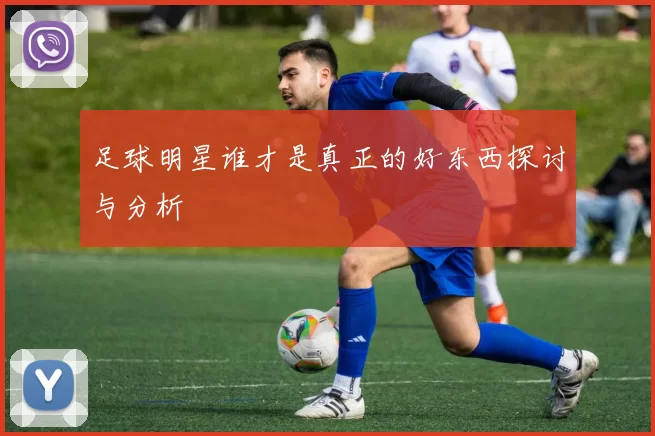 足球明星谁才是真正的好东西探讨与分析