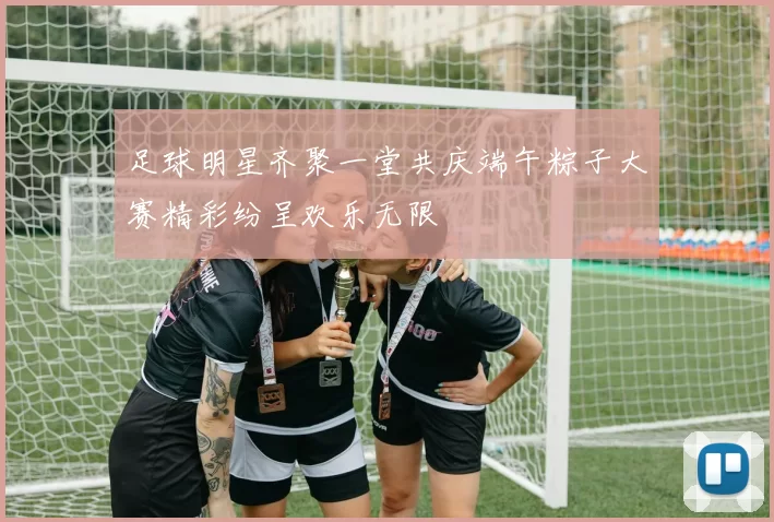 足球明星齐聚一堂共庆端午粽子大赛精彩纷呈欢乐无限