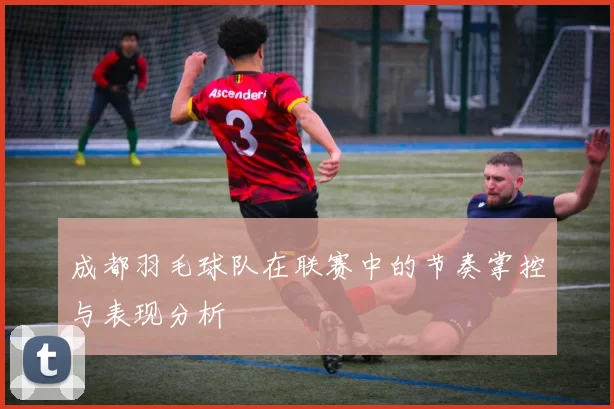 成都羽毛球队在联赛中的节奏掌控与表现分析