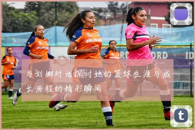与刘娜对话探讨她的篮球生涯与成长历程的精彩瞬间