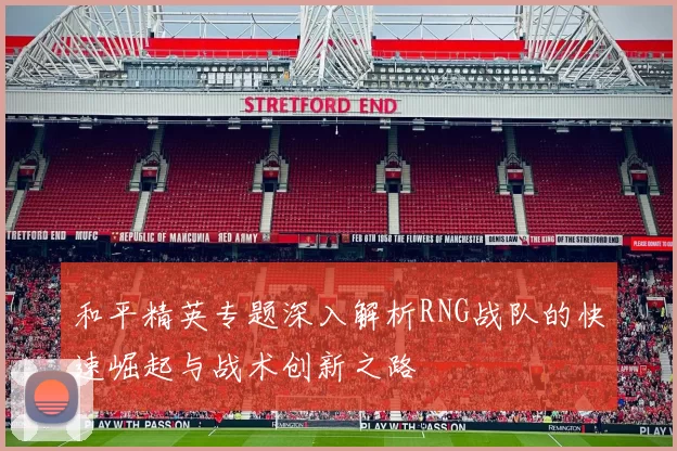 和平精英专题深入解析RNG战队的快速崛起与战术创新之路