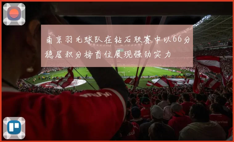 南京羽毛球队在钻石联赛中以66分稳居积分榜首位展现强劲实力