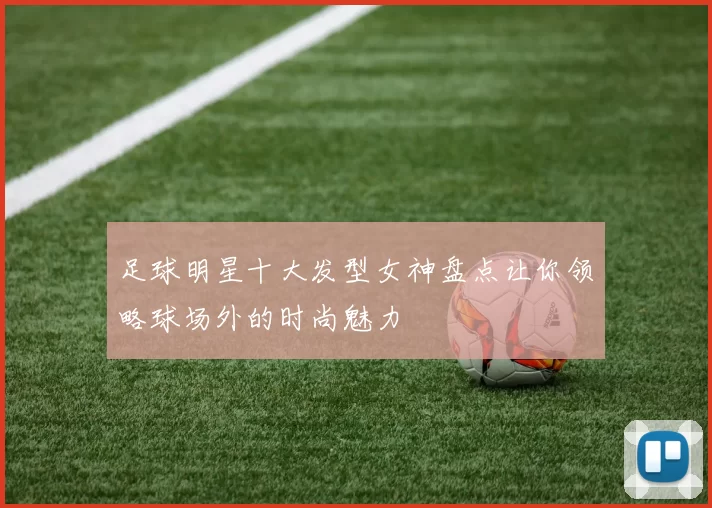 足球明星十大发型女神盘点让你领略球场外的时尚魅力