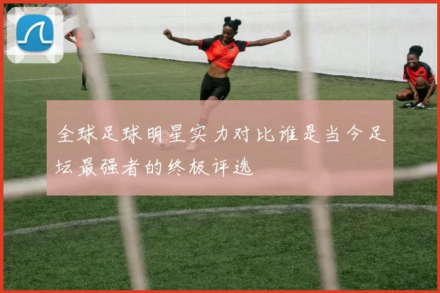 全球足球明星实力对比谁是当今足坛最强者的终极评选