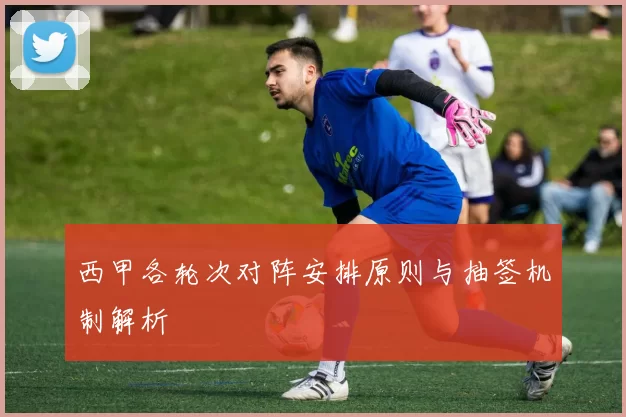 西甲各轮次对阵安排原则与抽签机制解析