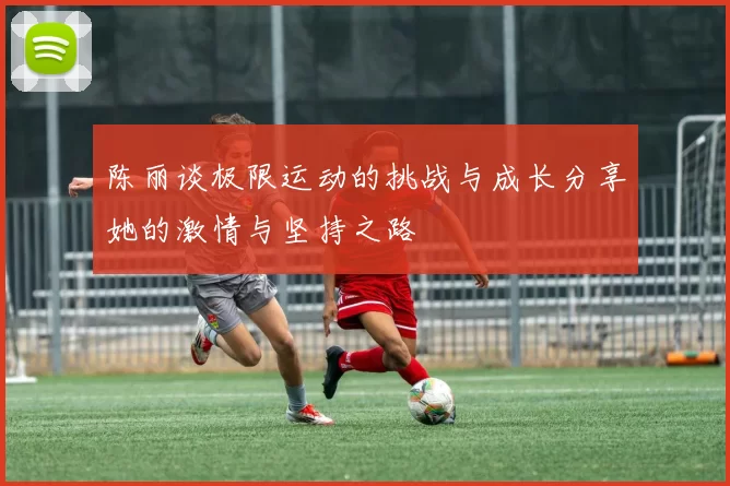 陈丽谈极限运动的挑战与成长分享她的激情与坚持之路