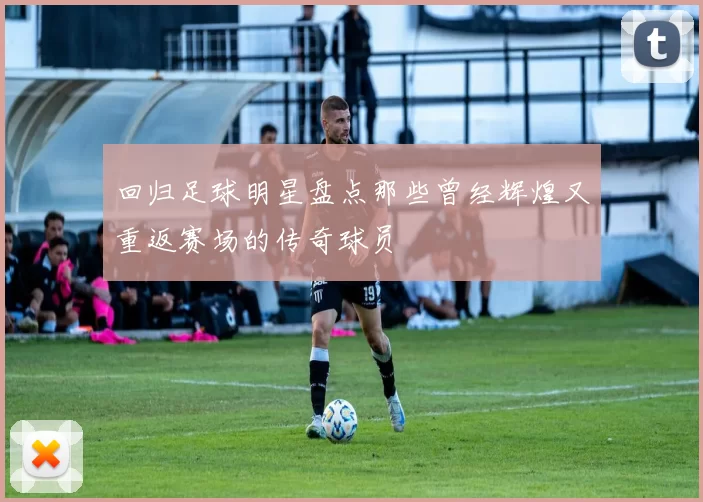 回归足球明星盘点那些曾经辉煌又重返赛场的传奇球员