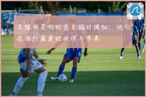 足球明星们的音乐偏好揭秘：他们在场外最爱的旋律与节奏