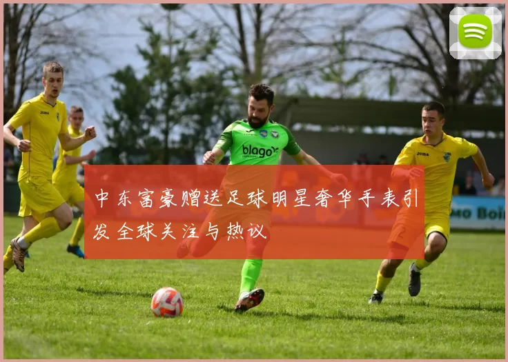 中东富豪赠送足球明星奢华手表引发全球关注与热议