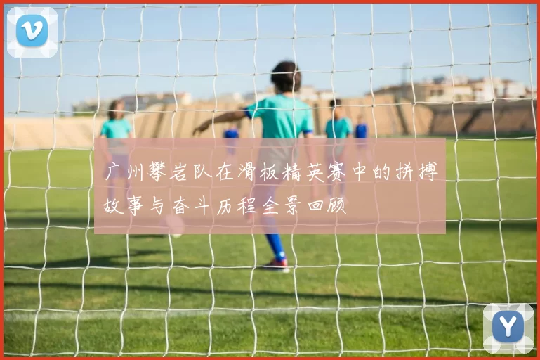 广州攀岩队在滑板精英赛中的拼搏故事与奋斗历程全景回顾