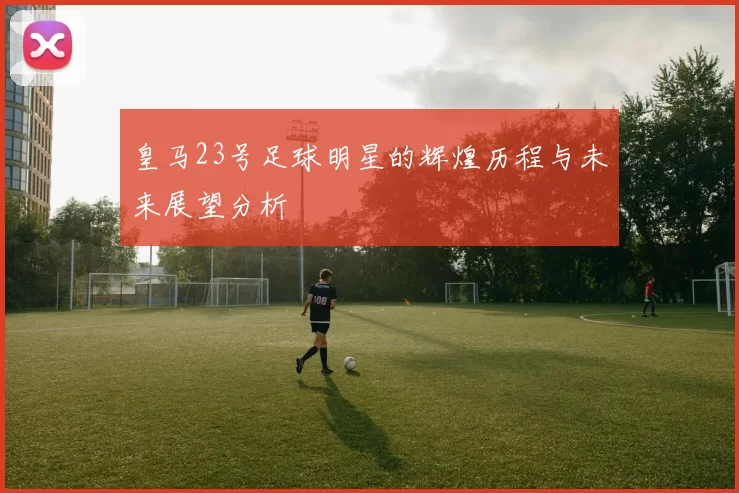 皇马23号足球明星的辉煌历程与未来展望分析