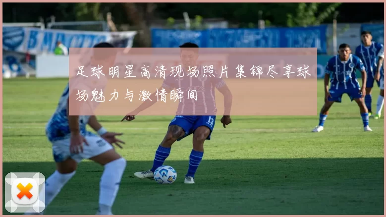足球明星高清现场照片集锦尽享球场魅力与激情瞬间