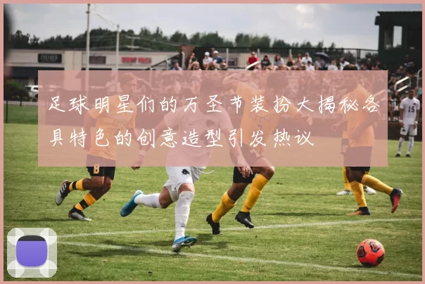 足球明星们的万圣节装扮大揭秘各具特色的创意造型引发热议