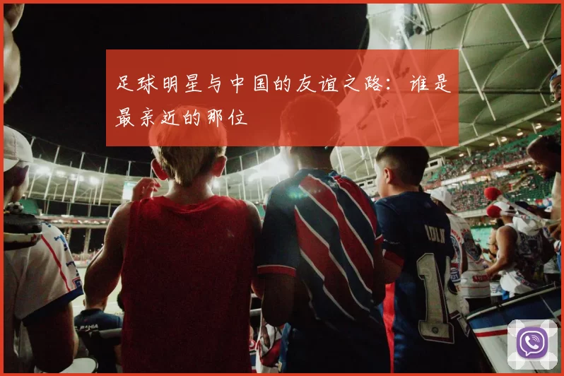 足球明星与中国的友谊之路：谁是最亲近的那位
