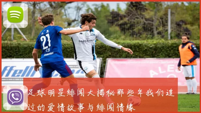 足球明星绯闻大揭秘那些年我们追过的爱情故事与绯闻情缘
