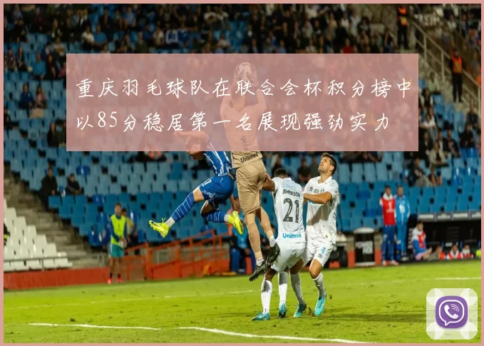 重庆羽毛球队在联合会杯积分榜中以85分稳居第一名展现强劲实力