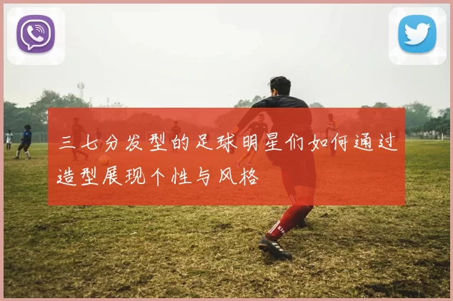 三七分发型的足球明星们如何通过造型展现个性与风格