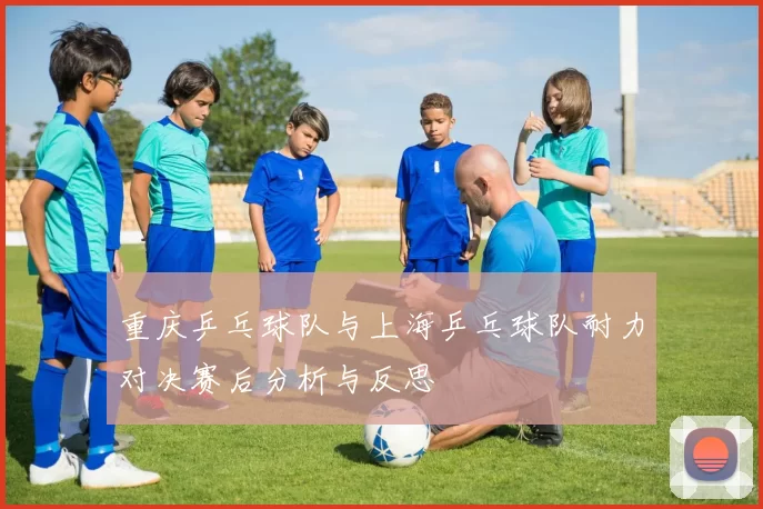 重庆乒乓球队与上海乒乓球队耐力对决赛后分析与反思