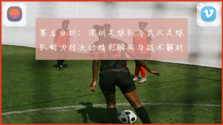 赛后分析：深圳足球队与武汉足球队耐力对决的精彩瞬间与战术解析