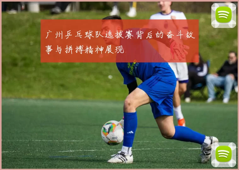 广州乒乓球队选拔赛背后的奋斗故事与拼搏精神展现