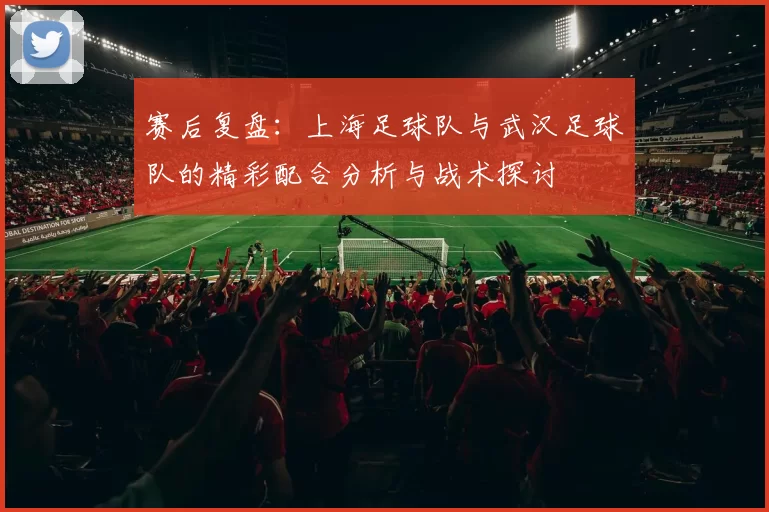 赛后复盘：上海足球队与武汉足球队的精彩配合分析与战术探讨