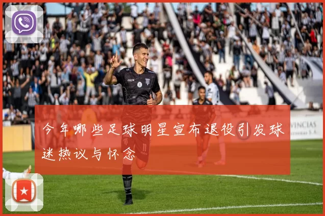 今年哪些足球明星宣布退役引发球迷热议与怀念