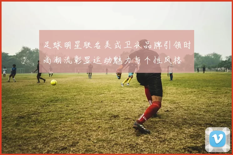 足球明星联名美式卫衣品牌引领时尚潮流彰显运动魅力与个性风格