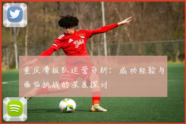 重庆滑板队运营分析：成功经验与面临挑战的深度探讨