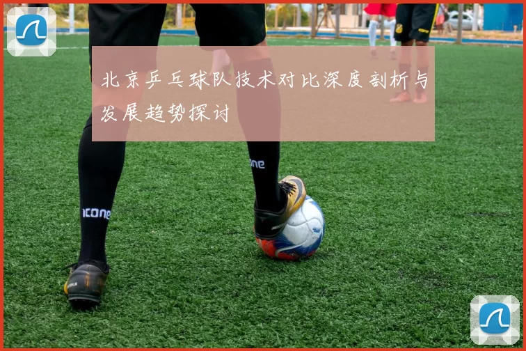 北京乒乓球队技术对比深度剖析与发展趋势探讨
