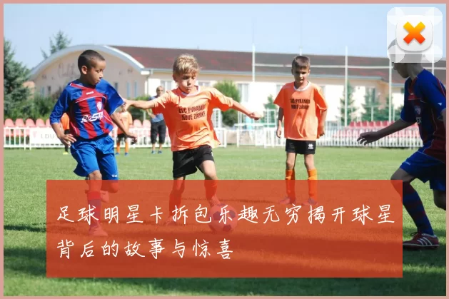 足球明星卡拆包乐趣无穷揭开球星背后的故事与惊喜