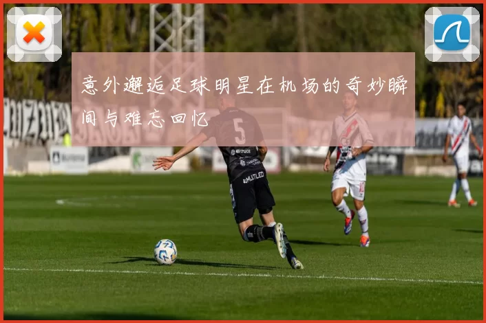 意外邂逅足球明星在机场的奇妙瞬间与难忘回忆