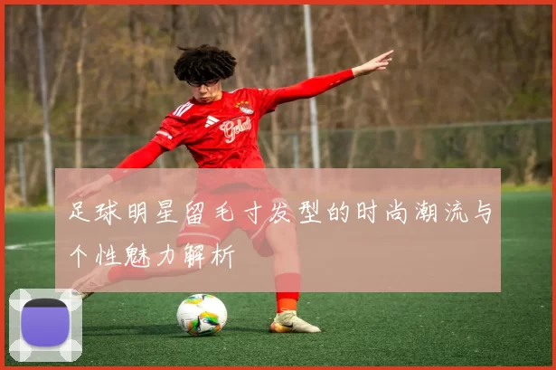 足球明星留毛寸发型的时尚潮流与个性魅力解析