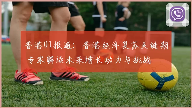 香港01报道：香港经济复苏关键期 专家解读未来增长动力与挑战