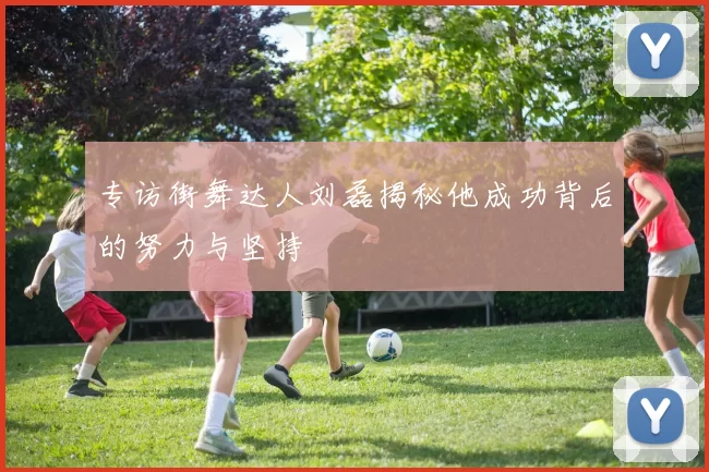 专访街舞达人刘磊揭秘他成功背后的努力与坚持