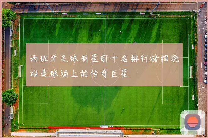 西班牙足球明星前十名排行榜揭晓谁是球场上的传奇巨星