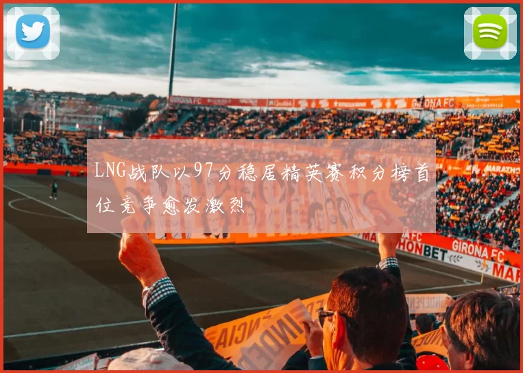 LNG战队以97分稳居精英赛积分榜首位竞争愈发激烈