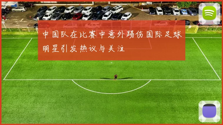 中国队在比赛中意外踢伤国际足球明星引发热议与关注