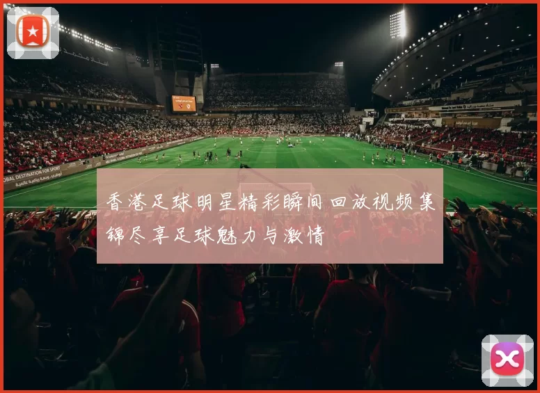香港足球明星精彩瞬间回放视频集锦尽享足球魅力与激情