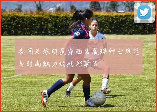各国足球明星穿西装展现绅士风范与时尚魅力的精彩瞬间