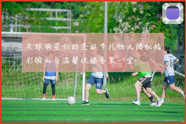 足球明星们的圣诞节礼物大揭秘精彩瞬间与温馨祝福齐聚一堂