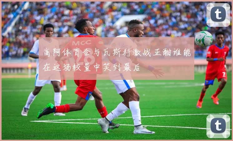 高阿体育会与瓦斯科激战正酣谁能在这场较量中笑到最后