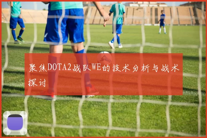 聚焦DOTA2战队WE的技术分析与战术探讨