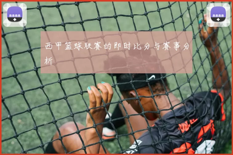 西甲篮球联赛的即时比分与赛事分析