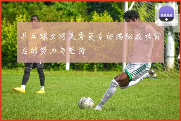 乒乓球女将吴秀英专访揭秘成功背后的努力与坚持