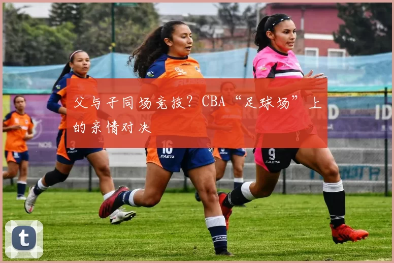 父与子同场竞技？CBA“足球场”上的亲情对决