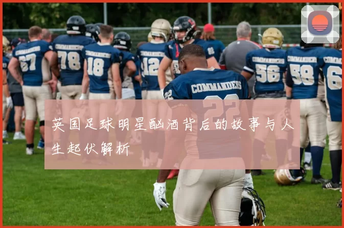 英国足球明星酗酒背后的故事与人生起伏解析
